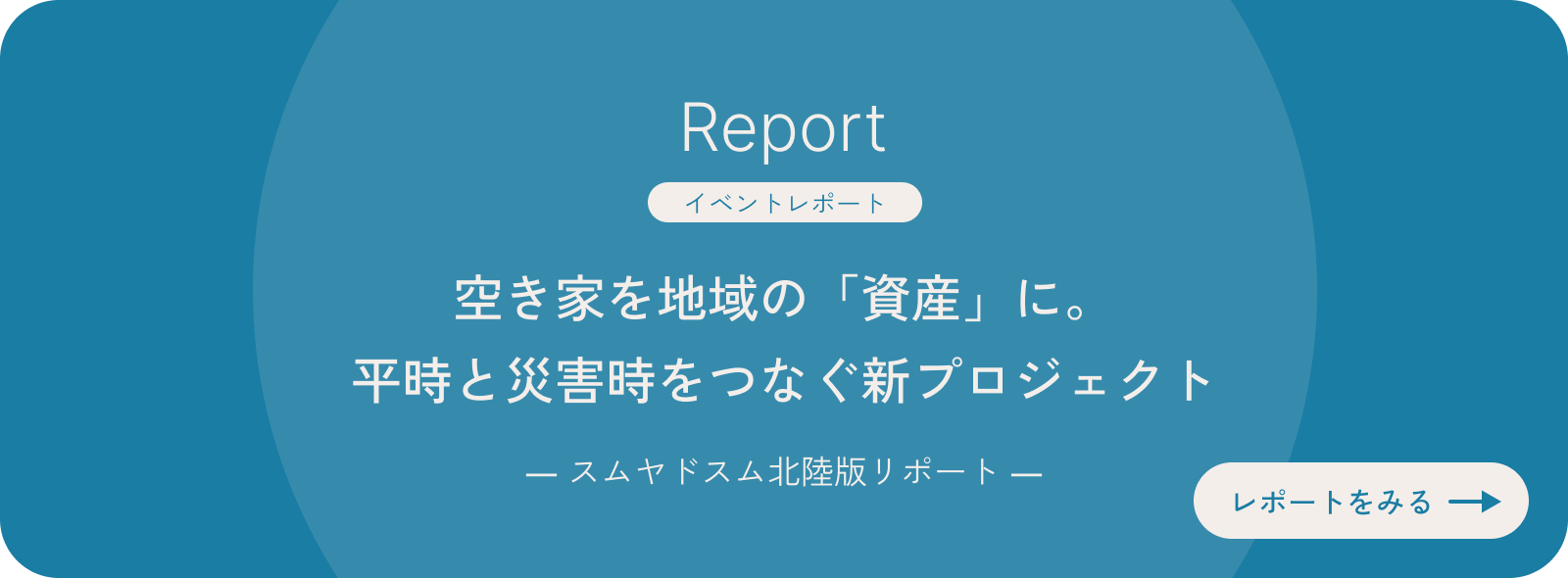 Report［イベントレポート］空き家を地域の「資産」に。平時と災害時をつなぐ新プロジェクト ― スムヤドスム北陸版リポート ― レポートをみる